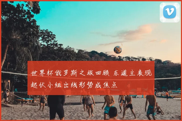 世界杯俄罗斯之旅回顾 东道主表现起伏小组出线形势成焦点