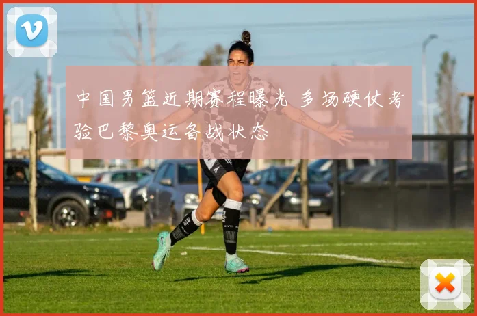 中国男篮近期赛程曝光 多场硬仗考验巴黎奥运备战状态