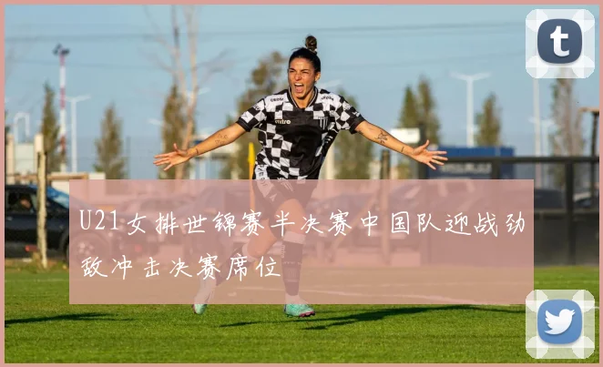 U21女排世锦赛半决赛中国队迎战劲敌冲击决赛席位