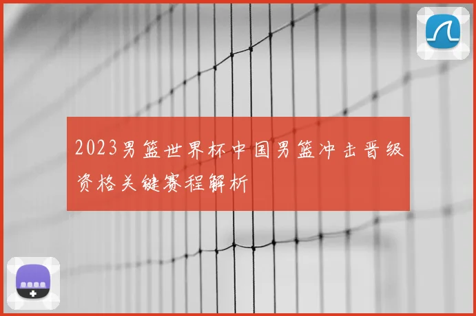 2023男篮世界杯中国男篮冲击晋级资格关键赛程解析