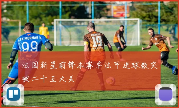 法国新星前锋本赛季法甲进球数突破二十五大关