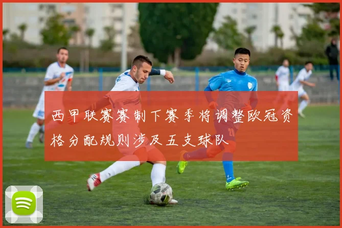 西甲联赛赛制下赛季将调整欧冠资格分配规则涉及五支球队