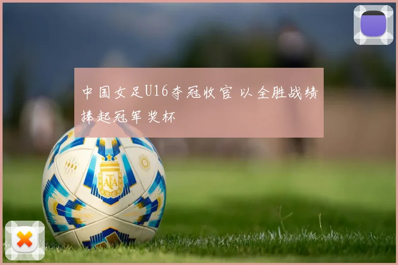中国女足U16夺冠收官 以全胜战绩捧起冠军奖杯