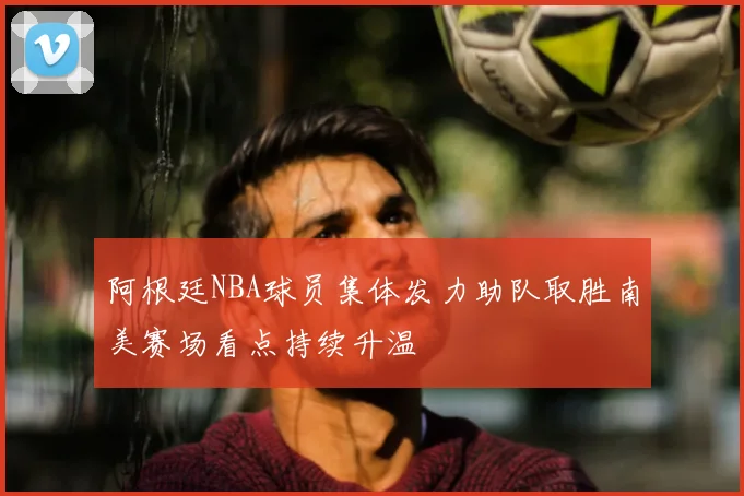 阿根廷NBA球员集体发力助队取胜南美赛场看点持续升温