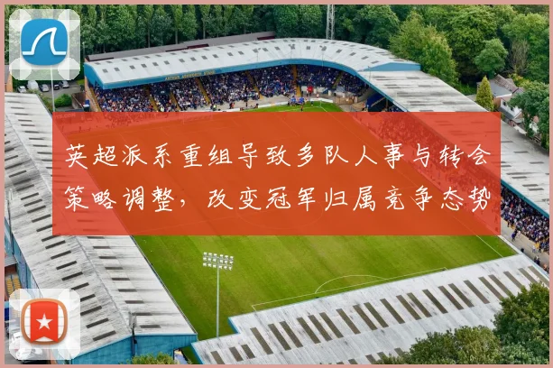 英超派系重组导致多队人事与转会策略调整，改变冠军归属竞争态势