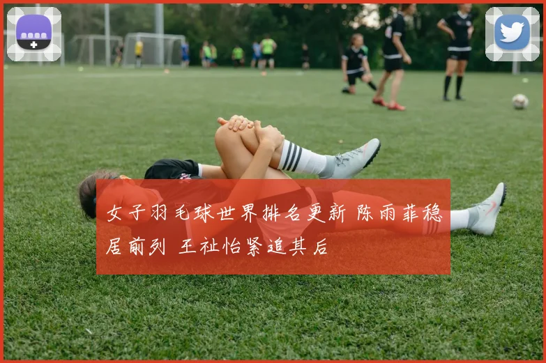 女子羽毛球世界排名更新 陈雨菲稳居前列 王祉怡紧追其后