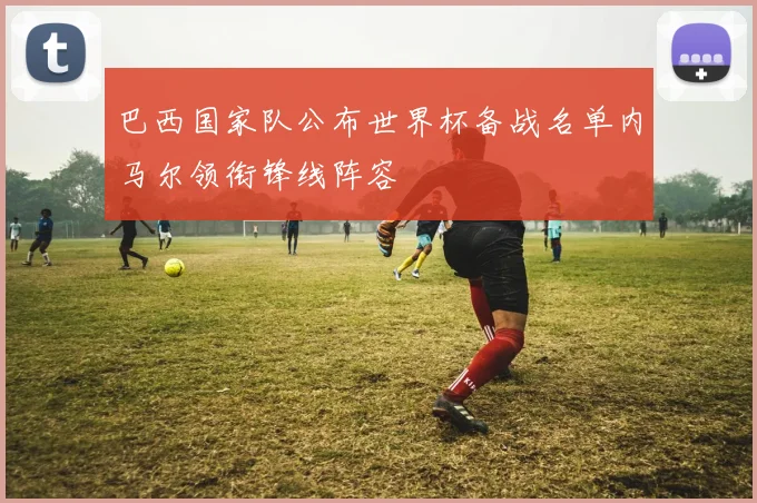 巴西国家队公布世界杯备战名单内马尔领衔锋线阵容