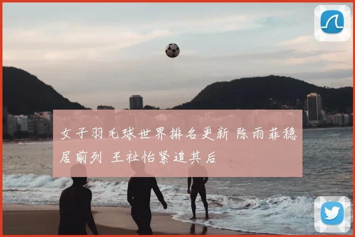 女子羽毛球世界排名更新 陈雨菲稳居前列 王祉怡紧追其后