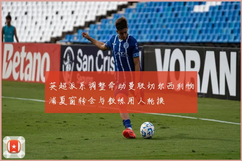 英超派系调整牵动曼联切尔西利物浦夏窗转会与教练用人轮换