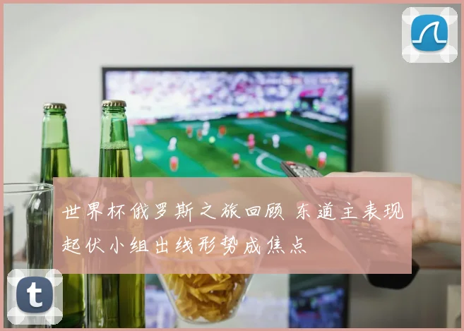 世界杯俄罗斯之旅回顾 东道主表现起伏小组出线形势成焦点