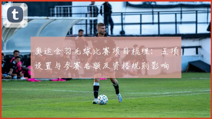 奥运会羽毛球比赛项目梳理：五项设置与参赛名额及资格规则影响