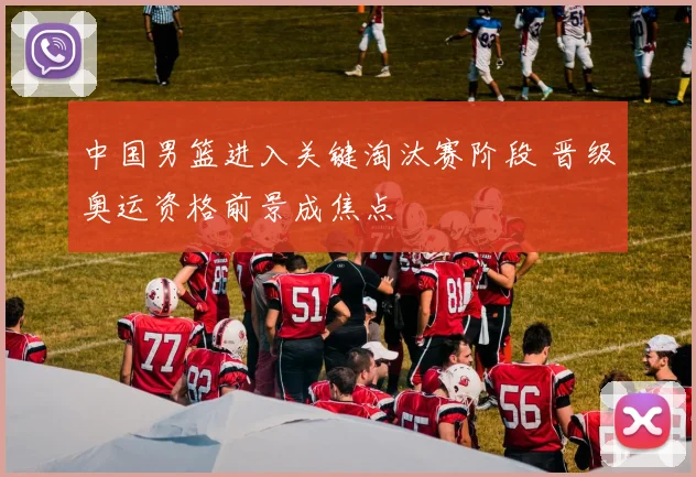 中国男篮进入关键淘汰赛阶段 晋级奥运资格前景成焦点