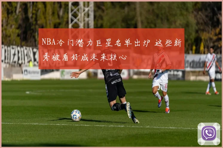 NBA冷门潜力巨星名单出炉 这些新秀被看好成未来核心