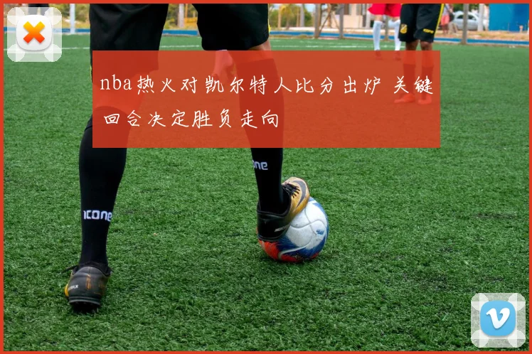 nba热火对凯尔特人比分出炉 关键回合决定胜负走向