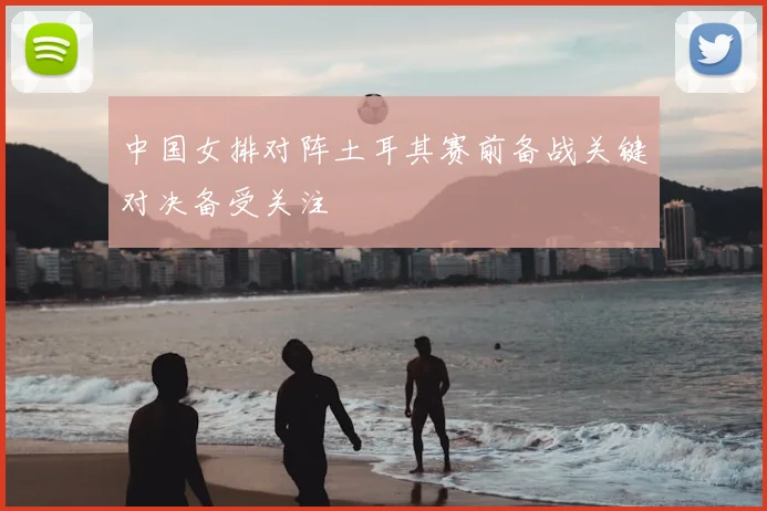 中国女排对阵土耳其赛前备战关键对决备受关注