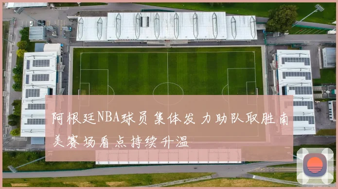 阿根廷NBA球员集体发力助队取胜南美赛场看点持续升温