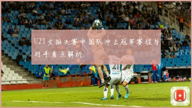 U21女排决赛中国队冲击冠军赛程与对手看点解析