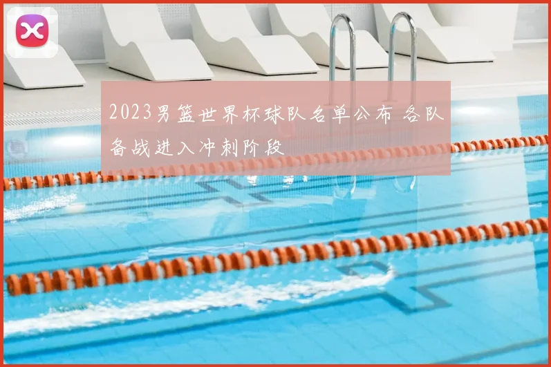 2023男篮世界杯球队名单公布 各队备战进入冲刺阶段