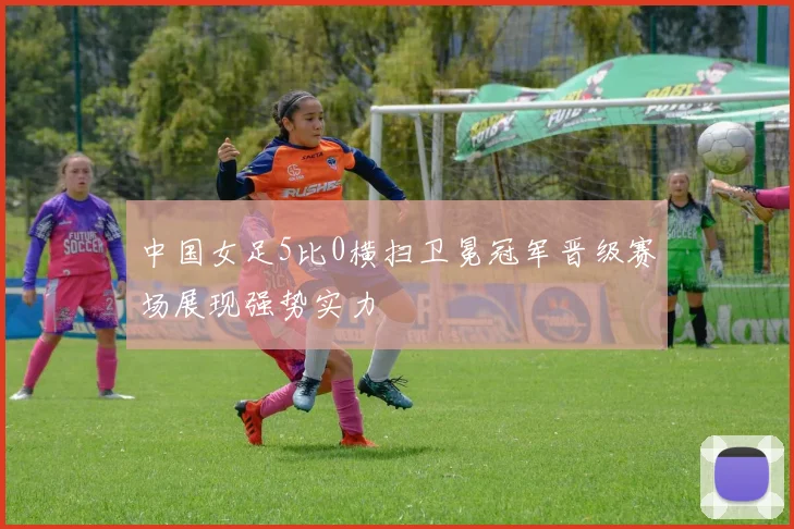 中国女足5比0横扫卫冕冠军晋级赛场展现强势实力