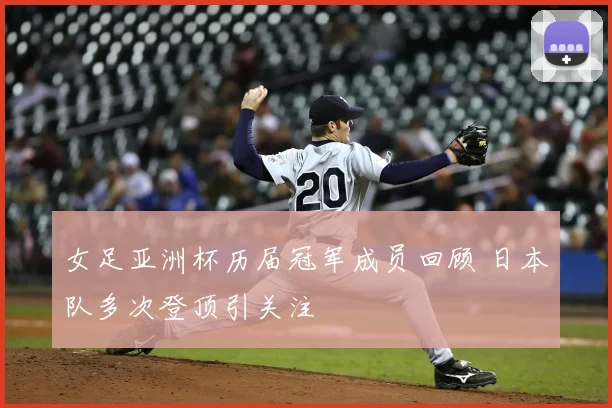 女足亚洲杯历届冠军成员回顾 日本队多次登顶引关注