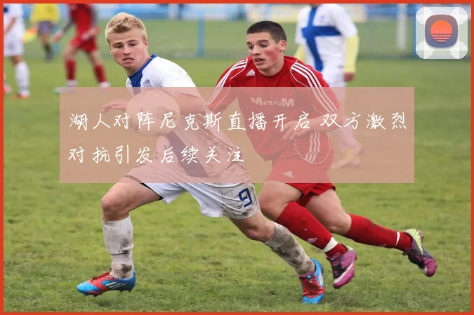 湖人对阵尼克斯直播开启 双方激烈对抗引发后续关注
