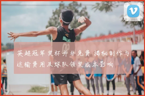英超冠军奖杯并非免费 揭秘制作与运输费用及球队领奖成本影响