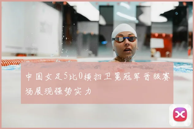 中国女足5比0横扫卫冕冠军晋级赛场展现强势实力