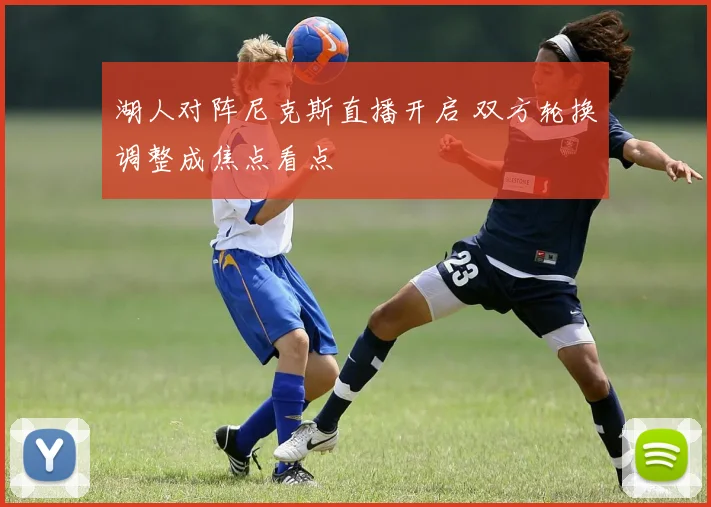 湖人对阵尼克斯直播开启 双方轮换调整成焦点看点