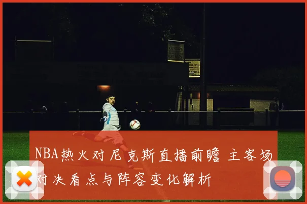 NBA热火对尼克斯直播前瞻 主客场对决看点与阵容变化解析