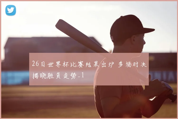 26日世界杯比赛结果出炉 多场对决揭晓胜负走势_1
