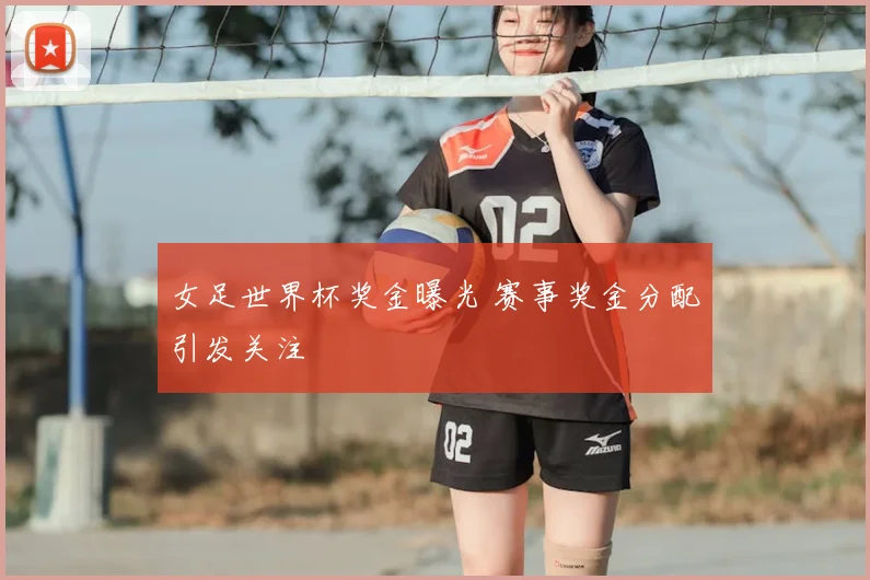 女足世界杯奖金曝光 赛事奖金分配引发关注