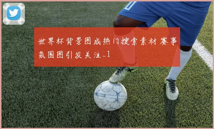 世界杯背景图成热门搜索素材 赛事氛围图引发关注_1