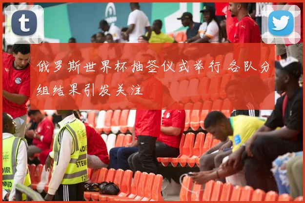 俄罗斯世界杯抽签仪式举行 各队分组结果引发关注